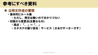 ◼ 公用文作成の要領
• 基本的にルール集
• ただし、例文は無いので分かりづらい
• 旧版から変更点(主要なもの)
• 読点：「，」⇒「、」
• カタカナの振り仮名：サービス（さあびす⇒さーびす）
Copyright (c) kosho.org 8
参考にすべき資料
 