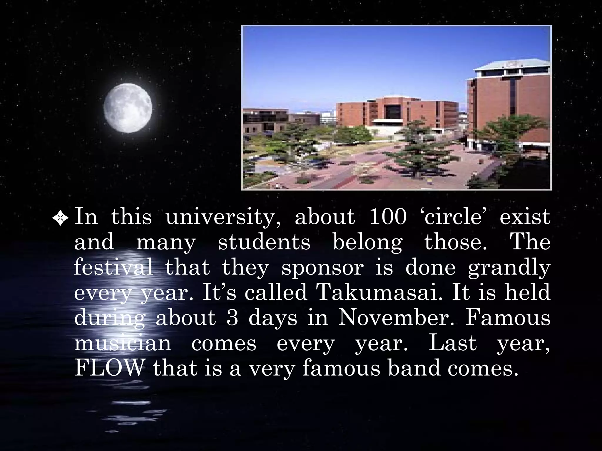 In this university, about 100 ‘circle’ exist and many students belong those. The festival that they sponsor is done grandly every year. It’s called Takumasai. It is held during about 3 days in November. Famous musician comes every year. Last year, FLOW that is a very famous band comes.