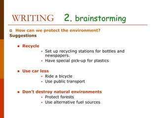 WRITING 2. brainstorming
 How can we protect the environment?
Suggestions
 Recycle
 Set up recycling stations for bottles and
newspapers.
 Have special pick-up for plastics
 Use car less
 Ride a bicycle
 Use public transport
 Don’t destroy natural environments
 Protect forests
 Use alternative fuel sources
 