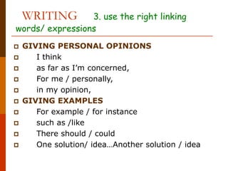 WRITING 3. use the right linking
words/ expressions
 GIVING PERSONAL OPINIONS
 I think
 as far as I’m concerned,
 For me / personally,
 in my opinion,
 GIVING EXAMPLES
 For example / for instance
 such as /like
 There should / could
 One solution/ idea…Another solution / idea
 