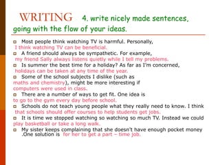 WRITING 4. write nicely made sentences,
going with the flow of your ideas.
 Most people think watching TV is harmful. Personally,
I think watching TV can be beneficial.
 A friend should always be sympathetic. For example,
my friend Sally always listens quietly while I tell my problems.
 Is summer the best time for a holiday? As far as I’m concerned,
holidays can be taken at any time of the year.
 Some of the school subjects I dislike (such as
maths and chemistry), might be more interesting if
computers were used in class.
 There are a number of ways to get fit. One idea is
to go to the gym every day before school.
 Schools do not teach young people what they really need to know. I think
that schools should offer courses to help students get jobs.
 It is time we stopped watching so watching so much TV. Instead we could
play basketball or take a long walk.
 My sister keeps complaining that she doesn’t have enough pocket money
.One solution is for her to get a part – time job.
 