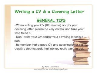 Writing a CV & a Covering Letter GENERAL TIPS - When writing your CV (US. résumé) and/or your  covering letter, please be very careful and take your  time to do it.  - Don´t write your CV and/or your covering letter in a  rush! - Remember that a good CV and covering letter is a  decisive step towards that job you really want to get. By María Luisa Ochoa www.englishfortourismstudies.blogspot.com 