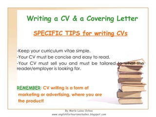 Writing a CV & a Covering Letter SPECIFIC TIPS for writing CVs Keep your curriculum vitae simple.  Your CV must be concise and easy to read. Your CV must sell you and must be tailored to what the reader/employer is looking for.  REMEMBER :  CV writing is a form of marketing or advertising, where you are  the product!   By María Luisa Ochoa www.englishfortourismstudies.blogspot.com 