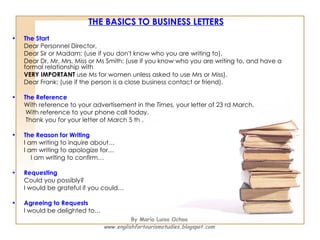 THE BASICS TO BUSINESS LETTERS The Start   Dear Personnel Director, Dear Sir or Madam: (use if you don't know who you are writing to). Dear Dr, Mr, Mrs, Miss or Ms Smith: (use if you know who you are writing to, and have a formal relationship with VERY IMPORTANT  use Ms for women unless asked to use Mrs or Miss). Dear Frank: (use if the person is a close business contact or friend).  The Reference   With reference to your advertisement in the  Times,  your letter of 23 rd March,   With reference to your phone call today.   Thank you for your letter of March 5 th .  The Reason for Writing   I am writing to inquire about… I am writing to apologize for… I am writing to confirm…  Requesting   Could you possibly?  I would be grateful if you could… Agreeing to Requests   I would be delighted to… By María Luisa Ochoa www.englishfortourismstudies.blogspot.com 