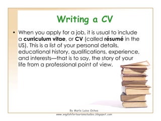 Writing a CV <ul><li>When you apply for a job, it is usual to include a  curriculum vitae , or  CV  (called  résumé  in th...