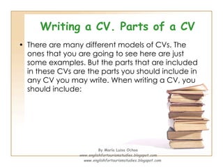 Writing a CV. Parts of a CV There are many different models of CVs. The ones that you are going to see here are just some examples. But the parts that are included in these CVs are the parts you should include in any CV you may write. When writing a CV, you should include: By María Luisa Ochoa www.englishfortourismstudies.blogspot.com www.englishfortourismstudies.blogspot.com 
