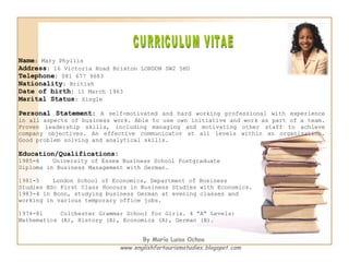 CURRICULUM VITAE Name : Mary Phyllis Address : 16 Victoria Road Brixton LONDON SW2 5HU Telephone : 081 677 9683 Nationality : British Date of birth : 11 March 1963 Marital Status : Single Personal Statement :  A self-motivated and hard working professional with experience in all aspects of business work. Able to use own initiative and work as part of a team. Proven leadership skills, including managing and motivating other staff to achieve company objectives. An effective communicator at all levels within an organisation. Good problem solving and analytical skills.  Education/Qualifications: 1985-6 University of Essex Business School Postgraduate  Diploma in Business Management with German. 1981-5 London School of Economics, Department of Business  Studies BSc First Class Honours in Business Studies with Economics. 1983-4 in Bonn, studying business German at evening classes and  working in various temporary office jobs. 1974-81  Colchester Grammar School for Girls. 4 “A” Levels:  Mathematics (A), History (A), Economics (A), German (B). By María Luisa Ochoa www.englishfortourismstudies.blogspot.com 
