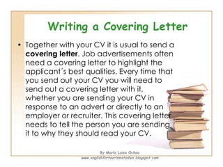 Writing a Covering Letter Together with your CV it is usual to send a  covering letter . Job advertisements often need a covering letter to highlight the applicant´s best qualities. Every time that you send out your CV you will need to send out a covering letter with it, whether you are sending your CV in response to an advert or directly to an employer or recruiter. This covering letter needs to tell the person you are sending it to why they should read your CV. By María Luisa Ochoa www.englishfortourismstudies.blogspot.com 
