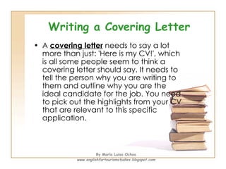 Writing a Covering Letter A  covering letter  needs to say a lot more than just: 'Here is my CV!', which is all some people seem to think a covering letter should say. It needs to tell the person why you are writing to them and outline why you are the ideal candidate for the job. You need to pick out the highlights from your CV that are relevant to this specific application. By María Luisa Ochoa www.englishfortourismstudies.blogspot.com 