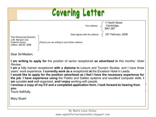 Covering Letter 11 North Street Your address   Cambridge, BN7 2BT Date aligned with the address   25 th  February, 2008 The Personnel Director, J.M. Kenyon Ltd, Firebrick House,  Person you are writing to and his/her address Clifton, MC45  6RB Dear Sir/Madam, I am writing to apply for  the position of senior receptionist  as advertised   in  this months´  Hotel Review . I am a  fully trained receptionist  with a diploma in  Leisure and Tourism Studies, and I have three years´ work experience.  I currently work as a  receptionist  at  the Excelsior Hotel in Leeds. I would like to apply for the position advertised as I feel I have the necessary experience for the job .  I have experience using  the Fidelio and Galileo systems and excellent computer skills.  I am  sociable  and  well organized,  and I enjoy  working with people. I enclose a copy of my CV and a completed application form. I look forward to hearing from you.  Yours faithfully, Mary Stuart By María Luisa Ochoa www.englishfortourismstudies.blogspot.com 