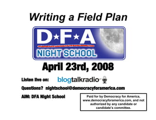 Writing a Field Plan



           April 23rd, 2008
Listen live on:
Questions? nightschool@democracyforamerica.com
AIM: DFA Night School        Paid for by Democracy for America,
                           www.democracyforamerica.com, and not
                               authorized by any candidate or
                                   candidate’s committee.