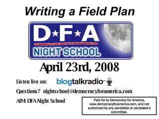 Writing a Field Plan April 23rd, 2008 Listen live on:  Questions?  [email_address] AIM: DFA Night School   Paid for by Democracy for America, www.democracyforamerica.com, and not authorized by any candidate or candidate’s committee. 