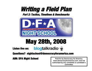Writing a Field Plan
Part 2: Tactics, Timelines & Benchmarks
May 28th, 2008
Listen live on:
Questions? nightschool@democracyforamerica.com
AIM: DFA Night School Paid for by Democracy for America,
www.democracyforamerica.com, and not
authorized by any candidate or candidate’s
committee.
 