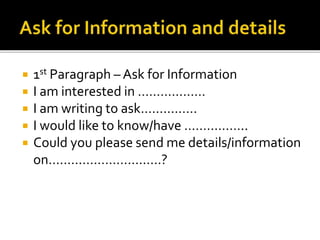  1st Paragraph – Ask for Information
 I am interested in ………………
 I am writing to ask……………
 I would like to know/have ……………..
 Could you please send me details/information
on…………………………?
 