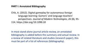 PART I: Annotated Bibliography
Chik, A. (2012). Digital gameplay for autonomous foreign
language learning: Gamers’ and language teachers’
perspectives. Journal of Modern Technologies, 26 (8), 95-
114. https://doi.org/10.1090.10
In most stand-alone journal article review, an annotated
bibliography is added before the summary and actual review. In
a review of related literature and studies (research paper), this
must be part of a list of references (bibliography).
 