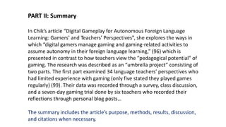 PART II: Summary
In Chik’s article “Digital Gameplay for Autonomous Foreign Language
Learning: Gamers’ and Teachers’ Perspectives”, she explores the ways in
which “digital gamers manage gaming and gaming-related activities to
assume autonomy in their foreign language learning,” (96) which is
presented in contrast to how teachers view the “pedagogical potential” of
gaming. The research was described as an “umbrella project” consisting of
two parts. The first part examined 34 language teachers’ perspectives who
had limited experience with gaming (only five stated they played games
regularly) (99). Their data was recorded through a survey, class discussion,
and a seven-day gaming trial done by six teachers who recorded their
reflections through personal blog posts…
The summary includes the article’s purpose, methods, results, discussion,
and citations when necessary.
 