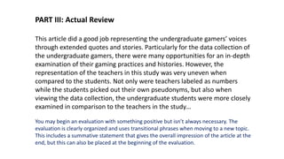 PART III: Actual Review
This article did a good job representing the undergraduate gamers’ voices
through extended quotes and stories. Particularly for the data collection of
the undergraduate gamers, there were many opportunities for an in-depth
examination of their gaming practices and histories. However, the
representation of the teachers in this study was very uneven when
compared to the students. Not only were teachers labeled as numbers
while the students picked out their own pseudonyms, but also when
viewing the data collection, the undergraduate students were more closely
examined in comparison to the teachers in the study…
You may begin an evaluation with something positive but isn’t always necessary. The
evaluation is clearly organized and uses transitional phrases when moving to a new topic.
This includes a summative statement that gives the overall impression of the article at the
end, but this can also be placed at the beginning of the evaluation.
 