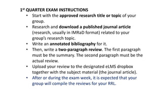 1st QUARTER EXAM INSTRUCTIONS
• Start with the approved research title or topic of your
group.
• Research and download a published journal article
(research, usually in IMRaD format) related to your
group’s research topic.
• Write an annotated bibliography for it.
• Then, write a two-paragraph review. The first paragraph
must be the summary. The second paragraph must be the
actual review.
• Upload your review to the designated eLMS dropbox
together with the subject material (the journal article).
• After or during the exam week, it is expected that your
group will compile the reviews for your RRL.
 