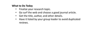 What to Do Today
• Finalize your research topic.
• Go surf the web and choose a good journal article.
• Get the title, author, and other details.
• Have it listed by your group leader to avoid duplicated
reviews.
 