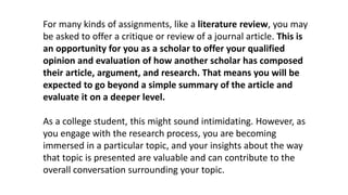 For many kinds of assignments, like a literature review, you may
be asked to offer a critique or review of a journal article. This is
an opportunity for you as a scholar to offer your qualified
opinion and evaluation of how another scholar has composed
their article, argument, and research. That means you will be
expected to go beyond a simple summary of the article and
evaluate it on a deeper level.
As a college student, this might sound intimidating. However, as
you engage with the research process, you are becoming
immersed in a particular topic, and your insights about the way
that topic is presented are valuable and can contribute to the
overall conversation surrounding your topic.
 