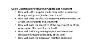 Guide Questions for Evaluating Purpose and Argument
• How well is the purpose made clear in the introduction
through background/context and thesis?
• How well does the abstract represent and summarize the
article’s major points and argument?
• How well does the objective of the experiment or of the
observation fill a need for the field?
• How well is the argument/purpose articulated and
discussed throughout the body of the text?
• How well does the discussion maintain cohesion?
 