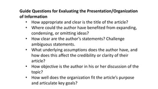 Guide Questions for Evaluating the Presentation/Organization
of Information
• How appropriate and clear is the title of the article?
• Where could the author have benefited from expanding,
condensing, or omitting ideas?
• How clear are the author’s statements? Challenge
ambiguous statements.
• What underlying assumptions does the author have, and
how does this affect the credibility or clarity of their
article?
• How objective is the author in his or her discussion of the
topic?
• How well does the organization fit the article’s purpose
and articulate key goals?
 
