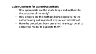 Guide Questions for Evaluating Methods
• How appropriate are the study design and methods for
the purposes of the study?
• How detailed are the methods being described? Is the
author leaving out important steps or considerations?
• Have the procedures been presented in enough detail to
enable the reader to duplicate them?
 