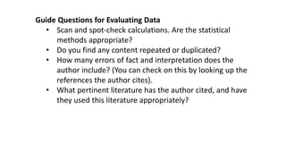 Guide Questions for Evaluating Data
• Scan and spot-check calculations. Are the statistical
methods appropriate?
• Do you find any content repeated or duplicated?
• How many errors of fact and interpretation does the
author include? (You can check on this by looking up the
references the author cites).
• What pertinent literature has the author cited, and have
they used this literature appropriately?
 