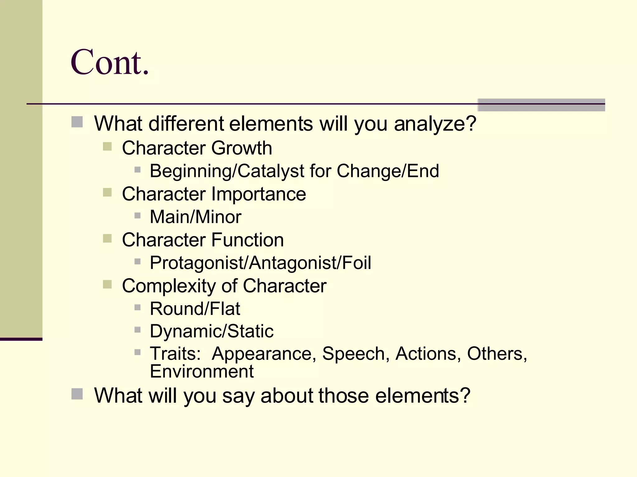 Cont. What different elements will you analyze? Character Growth Beginning/Catalyst for Change/End Character Importance Main/Minor Character Function Protagonist/Antagonist/Foil Complexity of Character Round/Flat Dynamic/Static Traits: Appearance, Speech, Actions, Others, Environment What will you say about those elements?