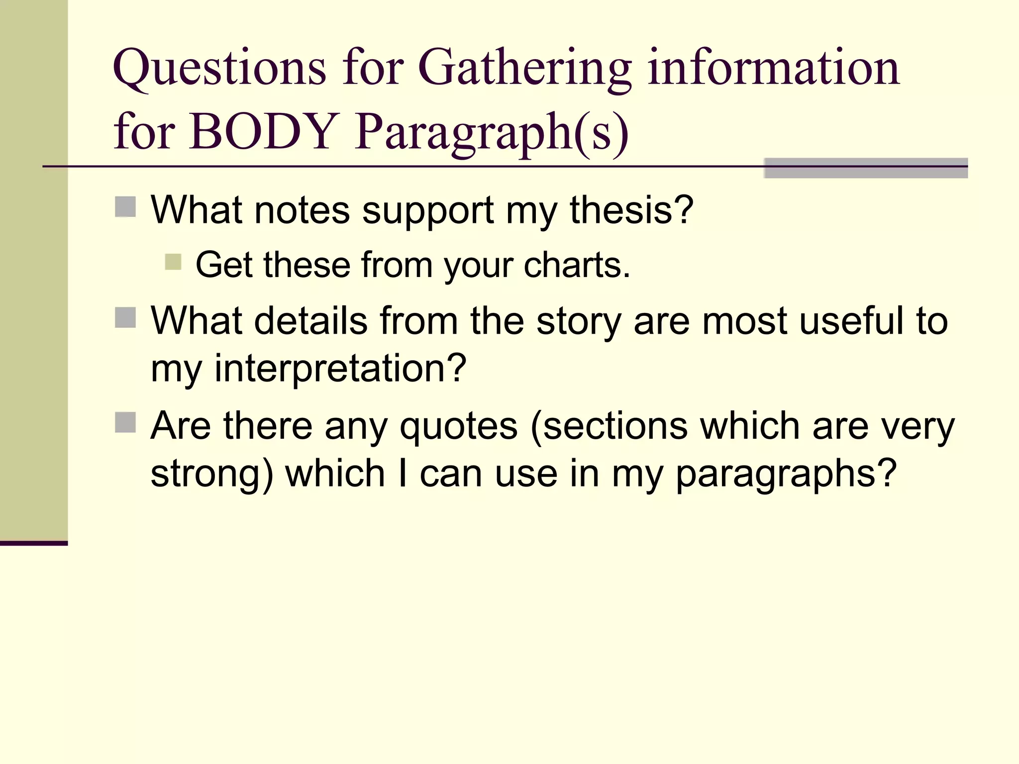 Questions for Gathering information for BODY Paragraph(s) What notes support my thesis? Get these from your charts. What details from the story are most useful to my interpretation? Are there any quotes (sections which are very strong) which I can use in my paragraphs?