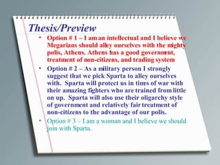 Thesis/Preview Option # 1 – I am an intellectual and I believe we Megarians should alley ourselves with the mighty polis, Athens. Athens has a good government, treatment of non-citizens, and trading system Option # 2 – As a military person I strongly suggest that we pick Sparta to alley ourselves with.  Sparta will protect us in times of war with their amazing fighters who are trained from little on up.  Sparta will also use their oligarchy style of government and relatively fair treatment of non-citizens to the advantage of our polis.  Option # 3 – I am a woman and I believe we should join with Sparta.  