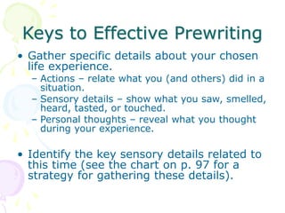 Keys to Effective Prewriting
• Gather specific details about your chosen
life experience.
– Actions – relate what you (and others) did in a
situation.
– Sensory details – show what you saw, smelled,
heard, tasted, or touched.
– Personal thoughts – reveal what you thought
during your experience.
• Identify the key sensory details related to
this time (see the chart on p. 97 for a
strategy for gathering these details).
 