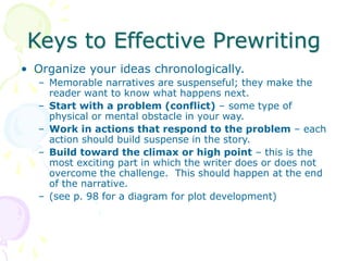 Keys to Effective Prewriting
• Organize your ideas chronologically.
– Memorable narratives are suspenseful; they make the
reader want to know what happens next.
– Start with a problem (conflict) – some type of
physical or mental obstacle in your way.
– Work in actions that respond to the problem – each
action should build suspense in the story.
– Build toward the climax or high point – this is the
most exciting part in which the writer does or does not
overcome the challenge. This should happen at the end
of the narrative.
– (see p. 98 for a diagram for plot development)
 