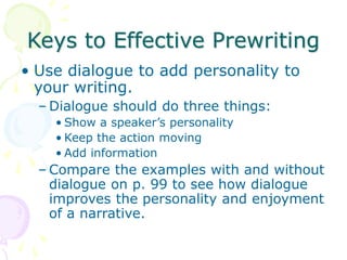 Keys to Effective Prewriting
• Use dialogue to add personality to
your writing.
– Dialogue should do three things:
• Show a speaker’s personality
• Keep the action moving
• Add information
– Compare the examples with and without
dialogue on p. 99 to see how dialogue
improves the personality and enjoyment
of a narrative.
 
