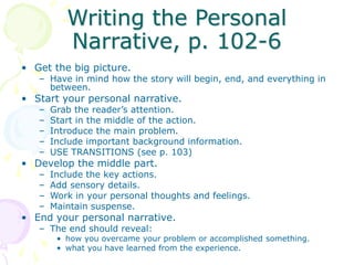 Writing the Personal
Narrative, p. 102-6
• Get the big picture.
– Have in mind how the story will begin, end, and everything in
between.
• Start your personal narrative.
– Grab the reader’s attention.
– Start in the middle of the action.
– Introduce the main problem.
– Include important background information.
– USE TRANSITIONS (see p. 103)
• Develop the middle part.
– Include the key actions.
– Add sensory details.
– Work in your personal thoughts and feelings.
– Maintain suspense.
• End your personal narrative.
– The end should reveal:
• how you overcame your problem or accomplished something.
• what you have learned from the experience.
 