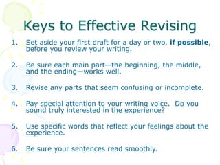 Keys to Effective Revising
1. Set aside your first draft for a day or two, if possible,
before you review your writing.
2. Be sure each main part—the beginning, the middle,
and the ending—works well.
3. Revise any parts that seem confusing or incomplete.
4. Pay special attention to your writing voice. Do you
sound truly interested in the experience?
5. Use specific words that reflect your feelings about the
experience.
6. Be sure your sentences read smoothly.
 