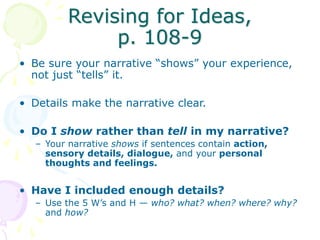 Revising for Ideas,
p. 108-9
• Be sure your narrative “shows” your experience,
not just “tells” it.
• Details make the narrative clear.
• Do I show rather than tell in my narrative?
– Your narrative shows if sentences contain action,
sensory details, dialogue, and your personal
thoughts and feelings.
• Have I included enough details?
– Use the 5 W’s and H — who? what? when? where? why?
and how?
 
