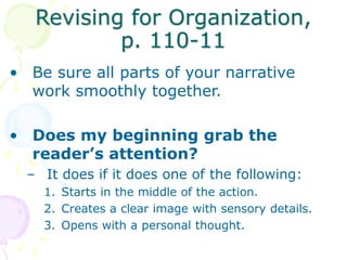 Revising for Organization,
p. 110-11
• Be sure all parts of your narrative
work smoothly together.
• Does my beginning grab the
reader’s attention?
– It does if it does one of the following:
1. Starts in the middle of the action.
2. Creates a clear image with sensory details.
3. Opens with a personal thought.
 