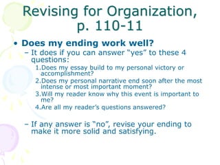 Revising for Organization,
p. 110-11
• Does my ending work well?
– It does if you can answer “yes” to these 4
questions:
1.Does my essay build to my personal victory or
accomplishment?
2.Does my personal narrative end soon after the most
intense or most important moment?
3.Will my reader know why this event is important to
me?
4.Are all my reader’s questions answered?
– If any answer is “no”, revise your ending to
make it more solid and satisfying.
 