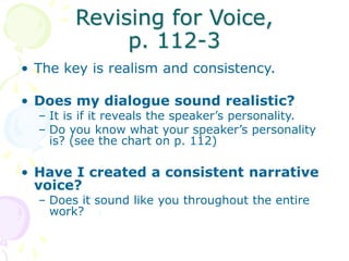 Revising for Voice,
p. 112-3
• The key is realism and consistency.
• Does my dialogue sound realistic?
– It is if it reveals the speaker’s personality.
– Do you know what your speaker’s personality
is? (see the chart on p. 112)
• Have I created a consistent narrative
voice?
– Does it sound like you throughout the entire
work?
 