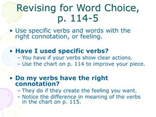 Revising for Word Choice,
p. 114-5
• Use specific verbs and words with the
right connotation, or feeling.
• Have I used specific verbs?
– You have if your verbs show clear actions.
– Use the chart on p. 114 to improve your piece.
• Do my verbs have the right
connotation?
– They do if they create the feeling you want.
– Notice the difference in meaning of the verbs
in the chart on p. 115.
 