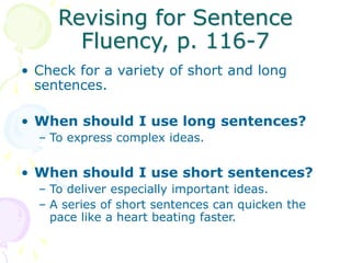Revising for Sentence
Fluency, p. 116-7
• Check for a variety of short and long
sentences.
• When should I use long sentences?
– To express complex ideas.
• When should I use short sentences?
– To deliver especially important ideas.
– A series of short sentences can quicken the
pace like a heart beating faster.
 