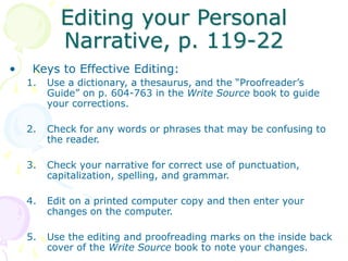 Editing your Personal
Narrative, p. 119-22
• Keys to Effective Editing:
1. Use a dictionary, a thesaurus, and the “Proofreader’s
Guide” on p. 604-763 in the Write Source book to guide
your corrections.
2. Check for any words or phrases that may be confusing to
the reader.
3. Check your narrative for correct use of punctuation,
capitalization, spelling, and grammar.
4. Edit on a printed computer copy and then enter your
changes on the computer.
5. Use the editing and proofreading marks on the inside back
cover of the Write Source book to note your changes.
 
