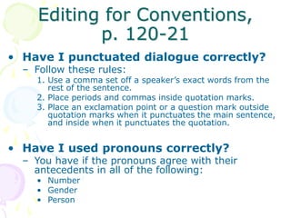 Editing for Conventions,
p. 120-21
• Have I punctuated dialogue correctly?
– Follow these rules:
1. Use a comma set off a speaker’s exact words from the
rest of the sentence.
2. Place periods and commas inside quotation marks.
3. Place an exclamation point or a question mark outside
quotation marks when it punctuates the main sentence,
and inside when it punctuates the quotation.
• Have I used pronouns correctly?
– You have if the pronouns agree with their
antecedents in all of the following:
• Number
• Gender
• Person
 