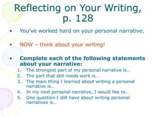Reflecting on Your Writing,
p. 128
• You’ve worked hard on your personal narrative.
• NOW – think about your writing!
• Complete each of the following statements
about your narrative:
1. The strongest part of my personal narrative is…
2. The part that still needs work is…
3. The main thing I learned about writing a personal
narrative is…
4. In my next personal narrative, I would like to…
5. One question I still have about writing personal
narratives is…
 
