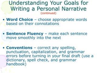 Understanding Your Goals for
Writing a Personal Narrative
(continued)
• Word Choice – choose appropriate words
based on their connotations
• Sentence Fluency – make each sentence
move smoothly into the next
• Conventions – correct any spelling,
punctuation, capitalization, and grammar
errors before turning in your final draft (use a
dictionary, spell check, and grammar
handbook)
 