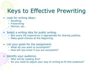 Keys to Effective Prewriting
• Look for writing ideas:
– Recalling
– Freewriting
– Memoir, etc.
• Select a writing idea for public writing.
– Not every life experience is appropriate for sharing publicly.
– Make good choices at the beginning.
• List your goals for the assignment.
– What do you want to accomplish?
– How will you know if you are successful?
• Identify your audience.
– Who will be reading this?
– Do you need to adjust your way of writing to fit this audience?
 