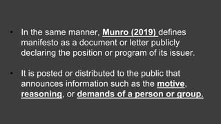 • In the same manner, Munro (2019) defines
manifesto as a document or letter publicly
declaring the position or program of its issuer.
• It is posted or distributed to the public that
announces information such as the motive,
reasoning, or demands of a person or group.
 