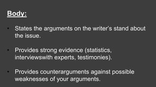 Body:
• States the arguments on the writer’s stand about
the issue.
• Provides strong evidence (statistics,
interviewswith experts, testimonies).
• Provides counterarguments against possible
weaknesses of your arguments.
 