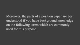 Moreover, the parts of a position paper are best
understood if you have background knowledge
on the following terms which are commonly
used for this purpose.
 